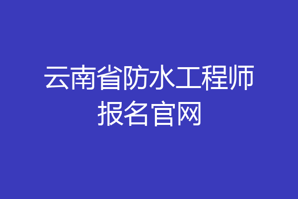 云南省防水工程师报名官网