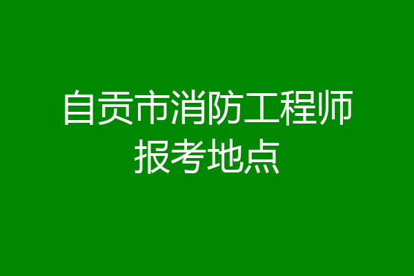 自贡市消防工程师报考地点