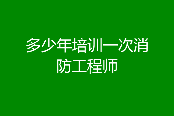 多少年培训一次消防工程师