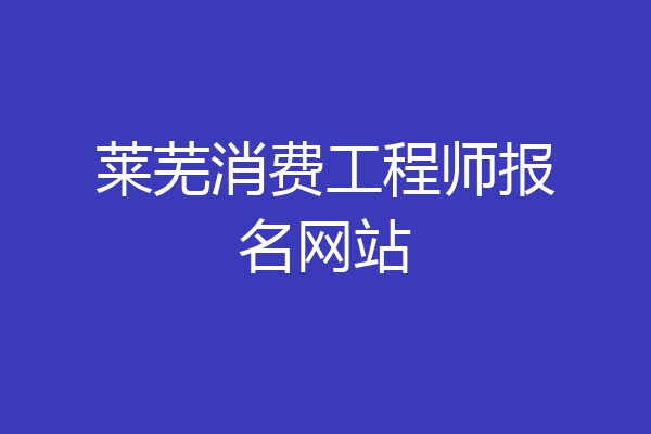莱芜消费工程师报名网站