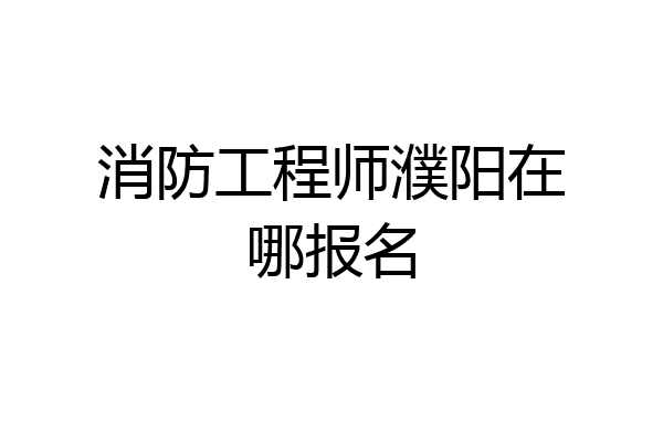 消防工程师濮阳在哪报名