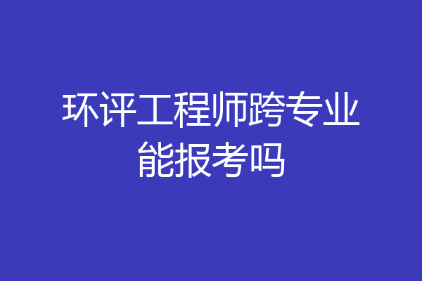 环评工程师跨专业能报考吗