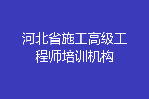 河北省施工高级工程师培训机构