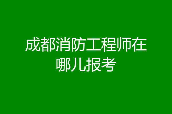 成都消防工程师在哪儿报考