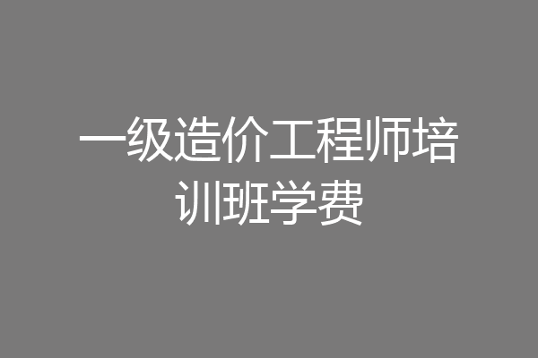 一级造价工程师培训班学费