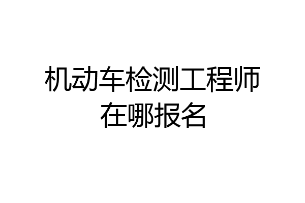机动车检测工程师在哪报名