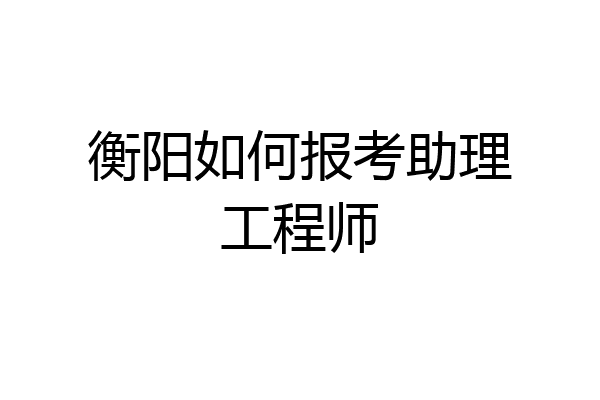 衡阳如何报考助理工程师