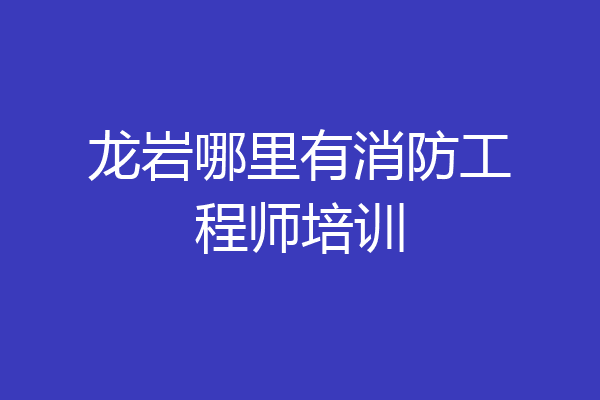 龙岩哪里有消防工程师培训