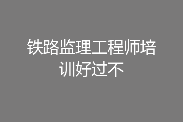 铁路监理工程师培训好过不