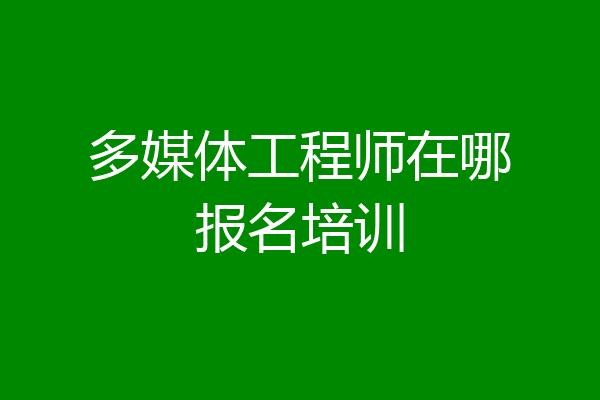 多媒体工程师在哪报名培训