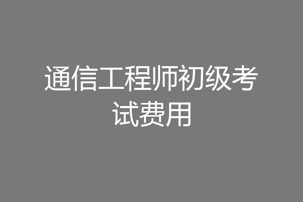 通信工程师初级考试费用