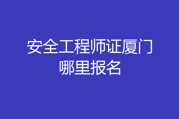 安全工程师证厦门哪里报名