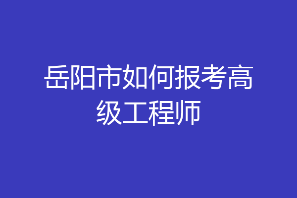 岳阳市如何报考高级工程师