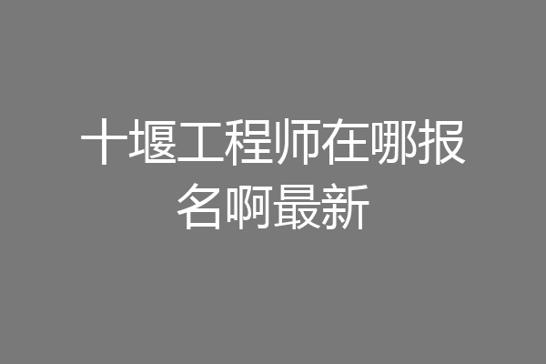 十堰工程师在哪报名啊最新