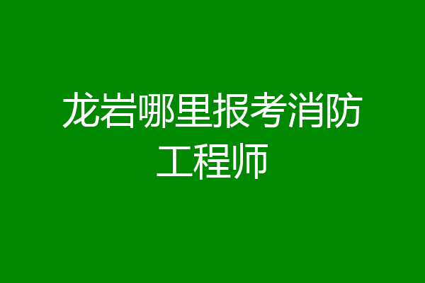 龙岩哪里报考消防工程师