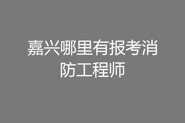 嘉兴哪里有报考消防工程师