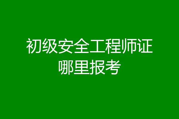 初级安全工程师证哪里报考