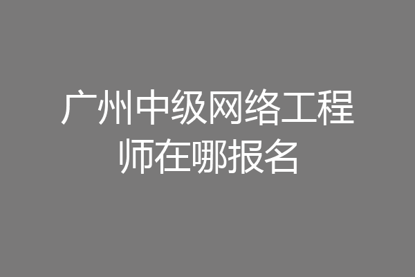 广州中级网络工程师在哪报名