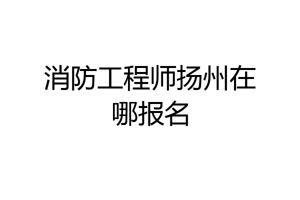 消防工程师扬州在哪报名