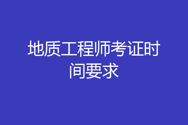 地质工程师考证时间要求