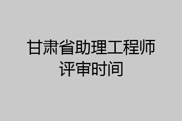 甘肃省助理工程师评审时间