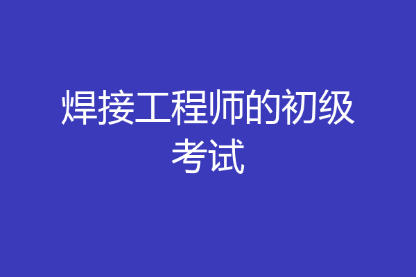 焊接工程师的初级考试