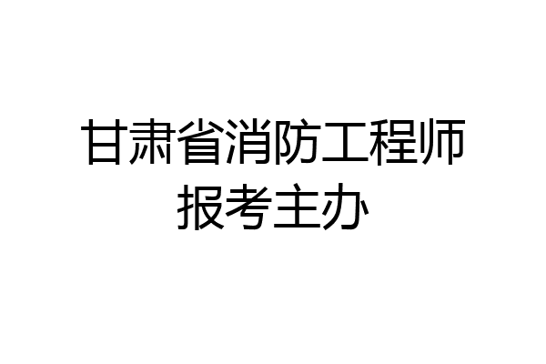 甘肃省消防工程师报考主办