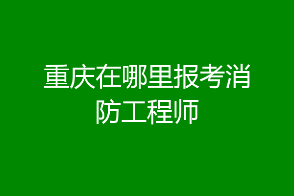 重庆在哪里报考消防工程师