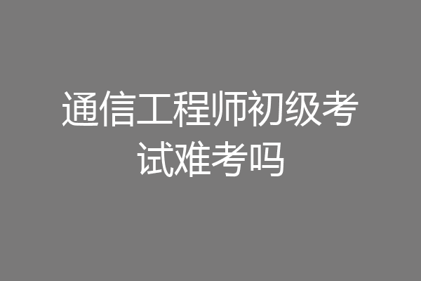 通信工程师初级考试难考吗