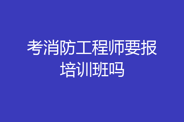 考消防工程师要报培训班吗