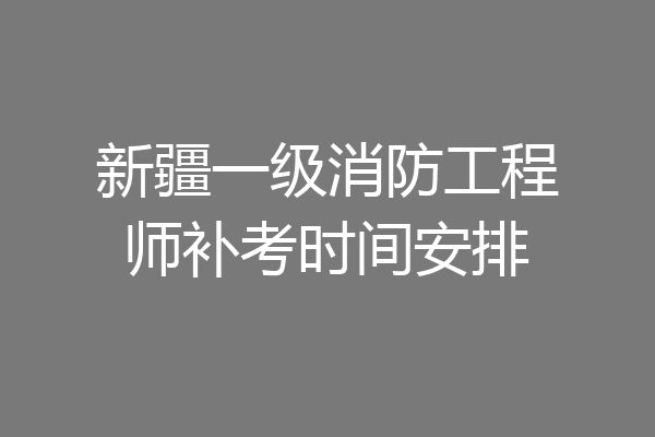 新疆一级消防工程师补考时间安排