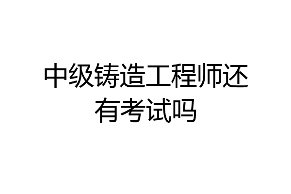 中级铸造工程师还有考试吗