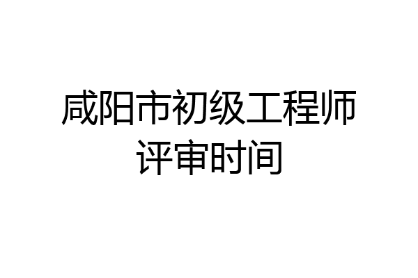 咸阳市初级工程师评审时间