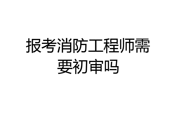 报考消防工程师需要初审吗