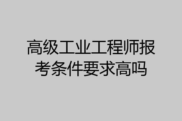 高级工业工程师报考条件要求高吗