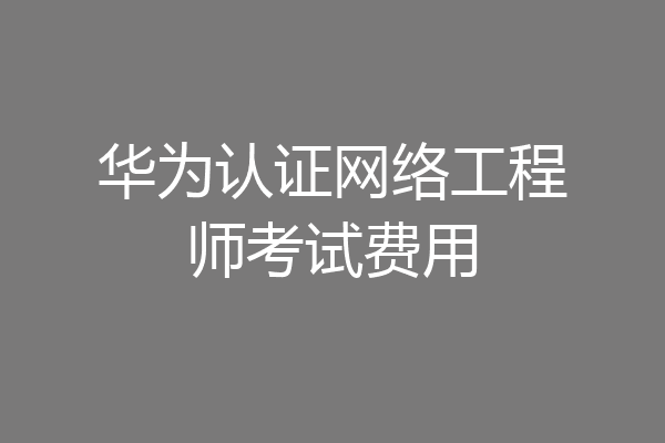 华为认证网络工程师考试费用
