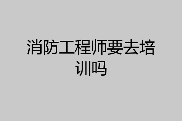消防工程师要去培训吗