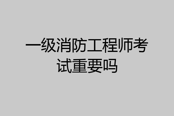 一级消防工程师考试重要吗