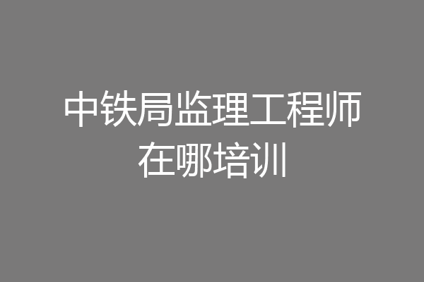 中铁局监理工程师在哪培训