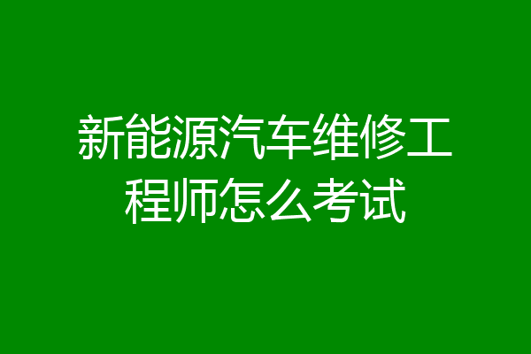 新能源汽车维修工程师怎么考试