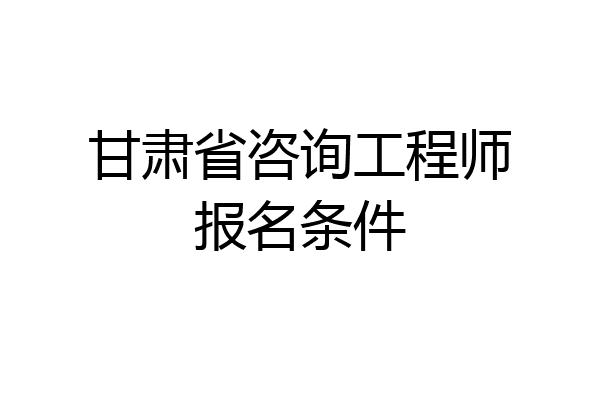 甘肃省咨询工程师报名条件