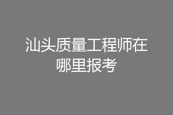 汕头质量工程师在哪里报考