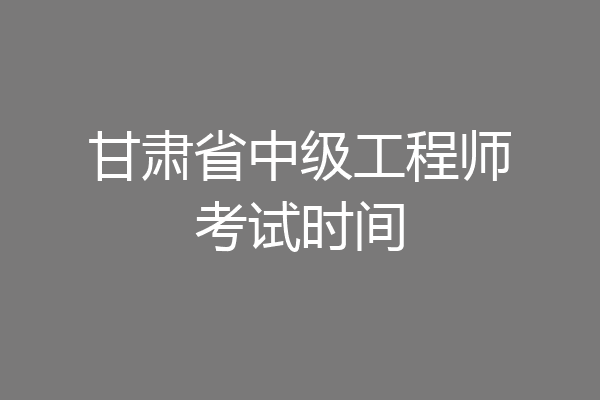 甘肃省中级工程师考试时间