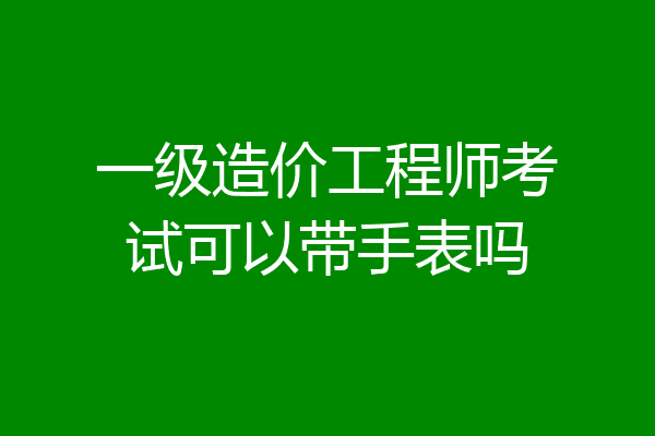 一级造价工程师考试可以带手表吗