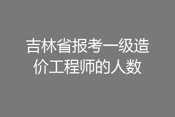 吉林省报考一级造价工程师的人数