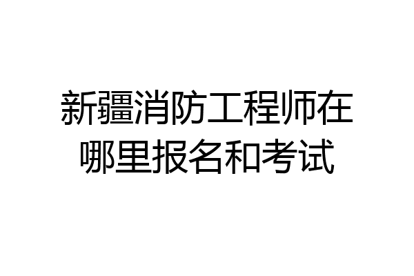 新疆消防工程师在哪里报名和考试