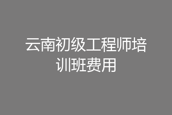 云南初级工程师培训班费用