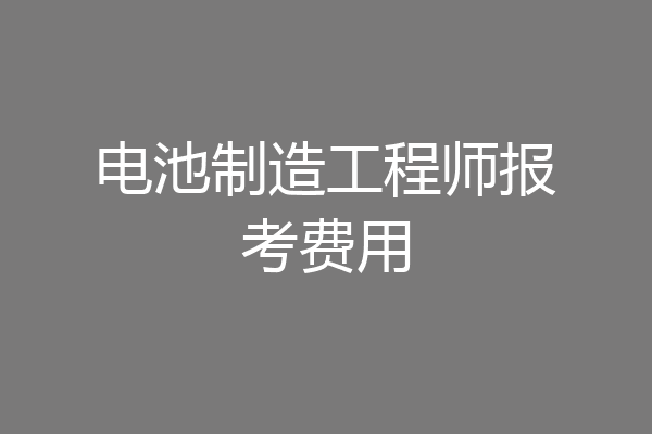 电池制造工程师报考费用