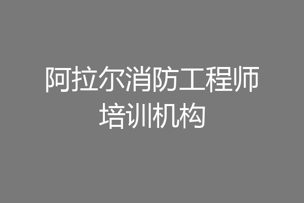 阿拉尔消防工程师培训机构