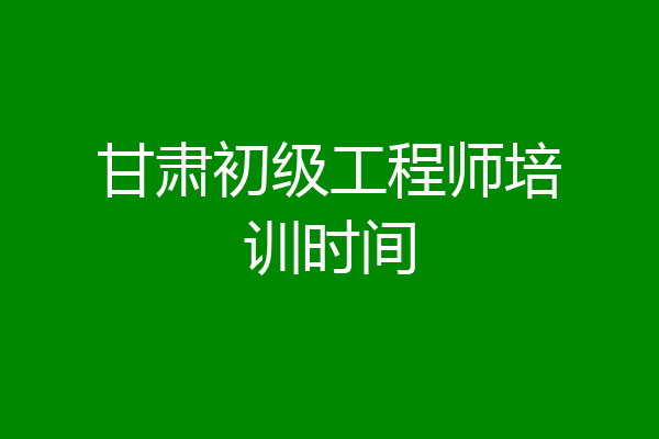 甘肃初级工程师培训时间